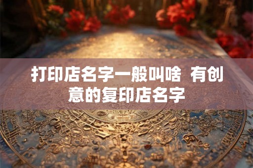 打印店名字一般叫啥  有创意的复印店名字