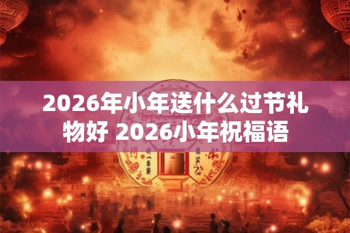 2026年小年送什么过节礼物好 2026小年祝福语 2026年小年送什么过节礼物好 2026小年祝福语