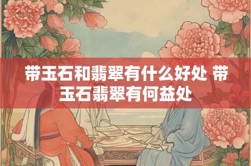 带玉石和翡翠有什么好处 带玉石翡翠有何益处 带玉石和翡翠有什么好处 带玉石翡翠有何益处
