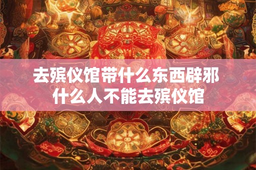 去殡仪馆带什么东西辟邪 什么人不能去殡仪馆