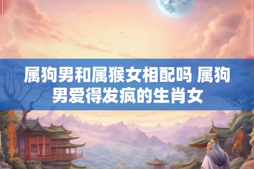 属狗男和属猴女相配吗 属狗男爱得发疯的生肖女