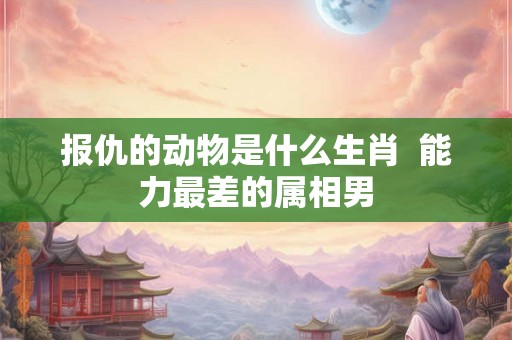 报仇的动物是什么生肖  能力最差的属相男