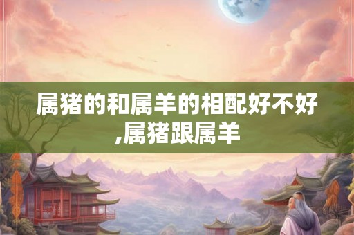 属猪的和属羊的相配好不好,属猪跟属羊