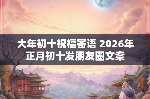 大年初十祝福寄语 2026年正月初十发朋友圈文案 大年初十祝福寄语 2026年正月初十发朋友圈文案