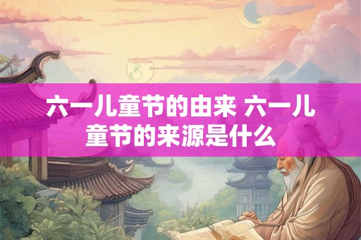 六一儿童节的由来 六一儿童节的来源是什么