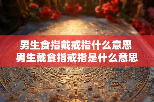 男生食指戴戒指什么意思 男生戴食指戒指是什么意思