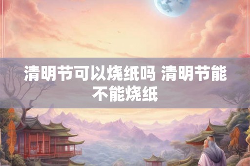 清明节可以烧纸吗 清明节能不能烧纸