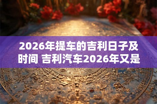 2026年提车的吉利日子及时间 吉利汽车2026年又是哪一天提车 2026年提车的吉利日子及时间 吉利汽车2026年又是哪一天提车