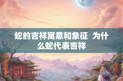 蛇的吉祥寓意和象征  为什么蛇代表吉祥