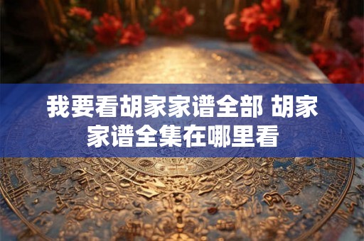 我要看胡家家谱全部 胡家家谱全集在哪里看 我要看胡家家谱全部 胡家家谱全集在哪里看