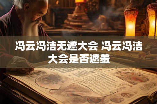 冯云冯洁无遮大会 冯云冯洁大会是否遮羞