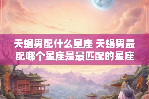 天蝎男配什么星座 天蝎男最配哪个星座是最匹配的星座