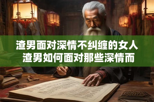 渣男面对深情不纠缠的女人 渣男如何面对那些深情而不纠缠的女人