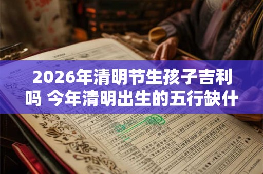 2026年清明节生孩子吉利吗 今年清明出生的五行缺什么