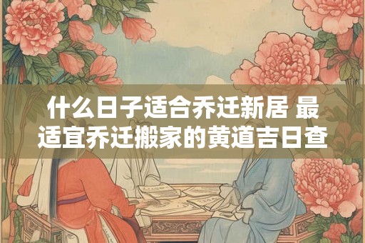 什么日子适合乔迁新居 最适宜乔迁搬家的黄道吉日查询2026