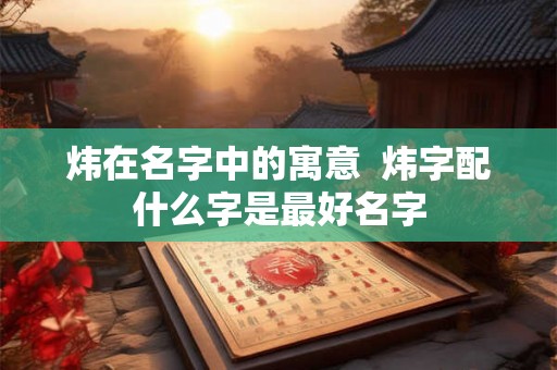 炜在名字中的寓意 炜字配什么字是最好名字 炜在名字中的寓意 炜字配什么字是最好名字