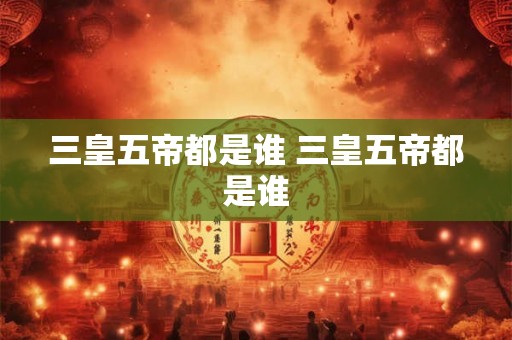 三皇五帝都是谁 三皇五帝都是谁
