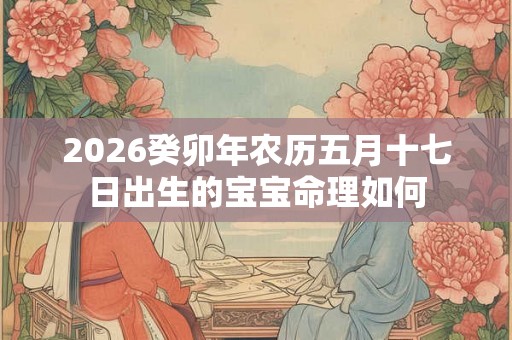 2026癸卯年农历五月十七日出生的宝宝命理如何 2026癸卯年农历五月十七日出生的宝宝命理如何