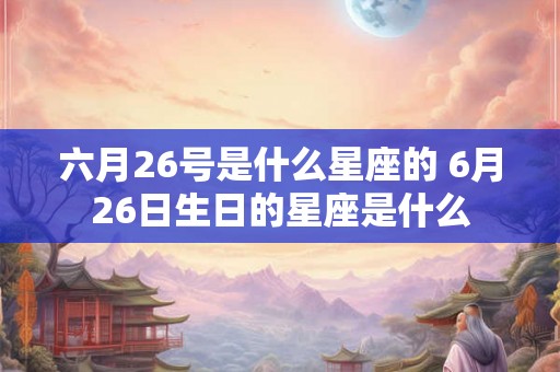 六月26号是什么星座的 6月26日生日的星座是什么 六月26号是什么星座的 6月26日生日的星座是什么