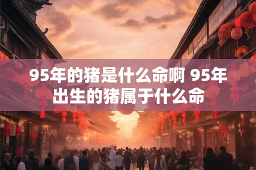 95年的猪是什么命啊 95年出生的猪属于什么命 95年的猪是什么命啊 95年出生的猪属于什么命