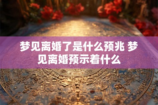 梦见离婚了是什么预兆 梦见离婚预示着什么 梦见离婚了是什么预兆 梦见离婚预示着什么