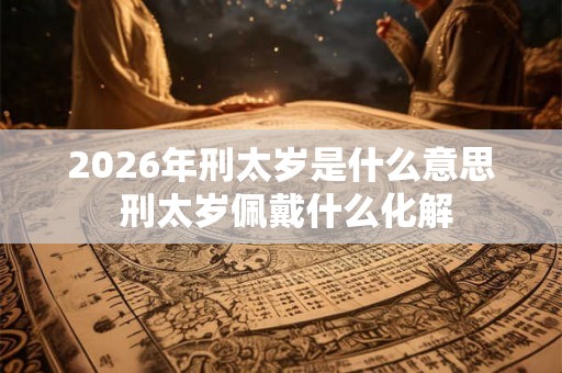 2026年刑太岁是什么意思 刑太岁佩戴什么化解