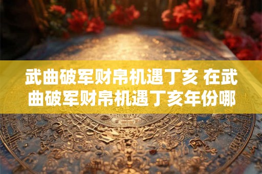 武曲破军财帛机遇丁亥 在武曲破军财帛机遇丁亥年份哪些行业或领域存在机遇和挑战