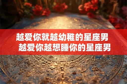越爱你就越幼稚的星座男 越爱你越想睡你的星座男 越爱你就越幼稚的星座男 越爱你越想睡你的星座男