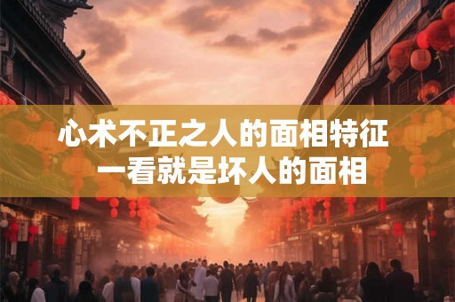 心术不正之人的面相特征 一看就是坏人的面相 心术不正之人的面相特征 一看就是坏人的面相