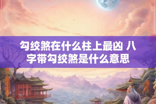 勾绞煞在什么柱上最凶 八字带勾绞煞是什么意思 勾绞煞在什么柱上最凶 八字带勾绞煞是什么意思