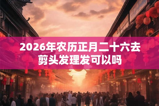 2026年农历正月二十六去剪头发理发可以吗
