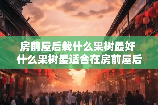 房前屋后栽什么果树最好 什么果树最适合在房前屋后种植