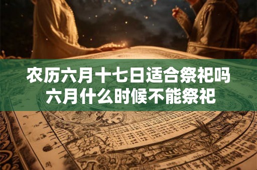 农历六月十七日适合祭祀吗 六月什么时候不能祭祀