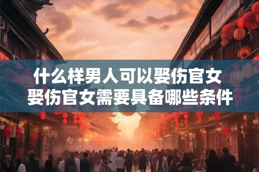 什么样男人可以娶伤官女 娶伤官女需要具备哪些条件的男人才能胜任