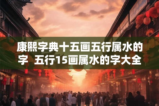 康熙字典十五画五行属水的字  五行15画属水的字大全
