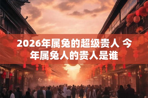 2026年属兔的超级贵人 今年属兔人的贵人是谁