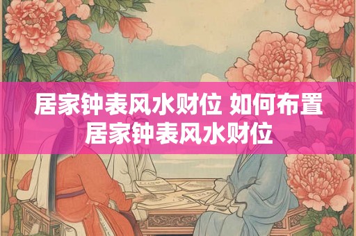 居家钟表风水财位 如何布置居家钟表风水财位
