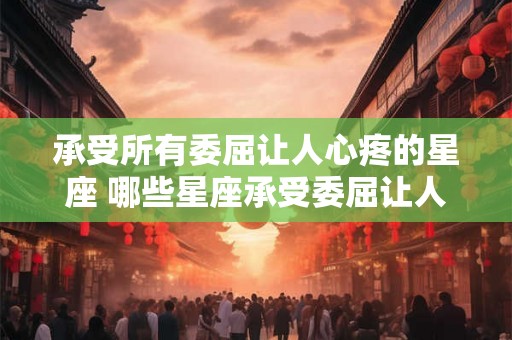 承受所有委屈让人心疼的星座 哪些星座承受委屈让人心疼