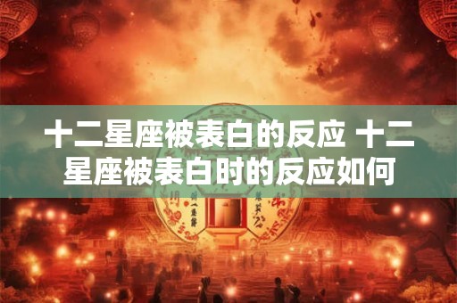 十二星座被表白的反应 十二星座被表白时的反应如何