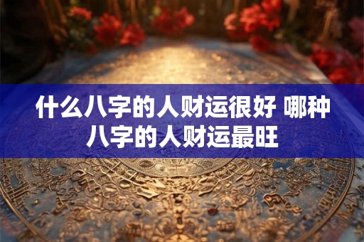 什么八字的人财运很好 哪种八字的人财运最旺
