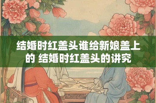 结婚时红盖头谁给新娘盖上的 结婚时红盖头的讲究