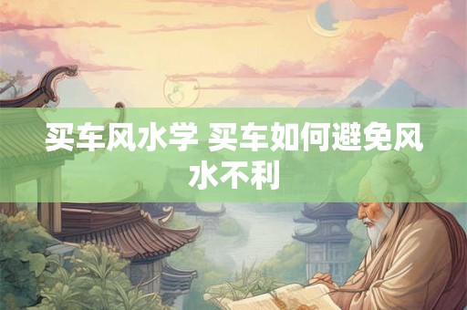 买车风水学 买车如何避免风水不利 买车风水学 买车如何避免风水不利