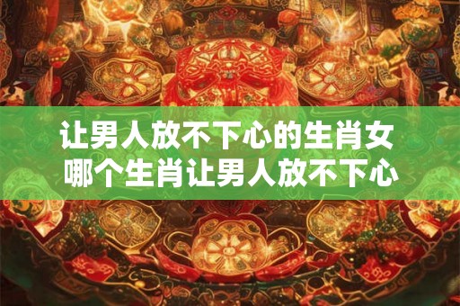 让男人放不下心的生肖女 哪个生肖让男人放不下心 让男人放不下心的生肖女 哪个生肖让男人放不下心