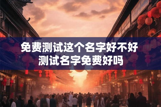 免费测试这个名字好不好 测试名字免费好吗