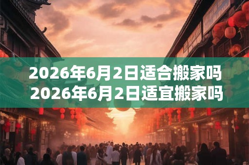 2026年6月2日适合搬家吗 2026年6月2日适宜搬家吗 2026年6月2日适合搬家吗 2026年6月2日适宜搬家吗