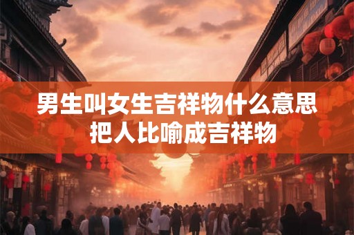 男生叫女生吉祥物什么意思 把人比喻成吉祥物 男生叫女生吉祥物什么意思 把人比喻成吉祥物