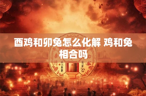 酉鸡和卯兔怎么化解 鸡和兔相合吗 酉鸡和卯兔怎么化解 鸡和兔相合吗
