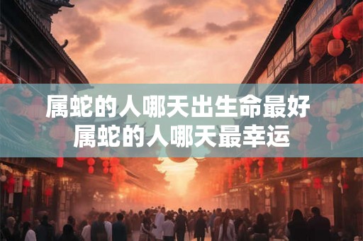 属蛇的人哪天出生命最好 属蛇的人哪天最幸运