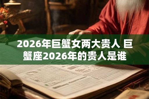 2026年巨蟹女两大贵人 巨蟹座2026年的贵人是谁 2026年巨蟹女两大贵人 巨蟹座2026年的贵人是谁