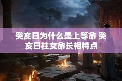 癸亥日为什么是上等命 癸亥日柱女命长相特点 癸亥日为什么是上等命 癸亥日柱女命长相特点